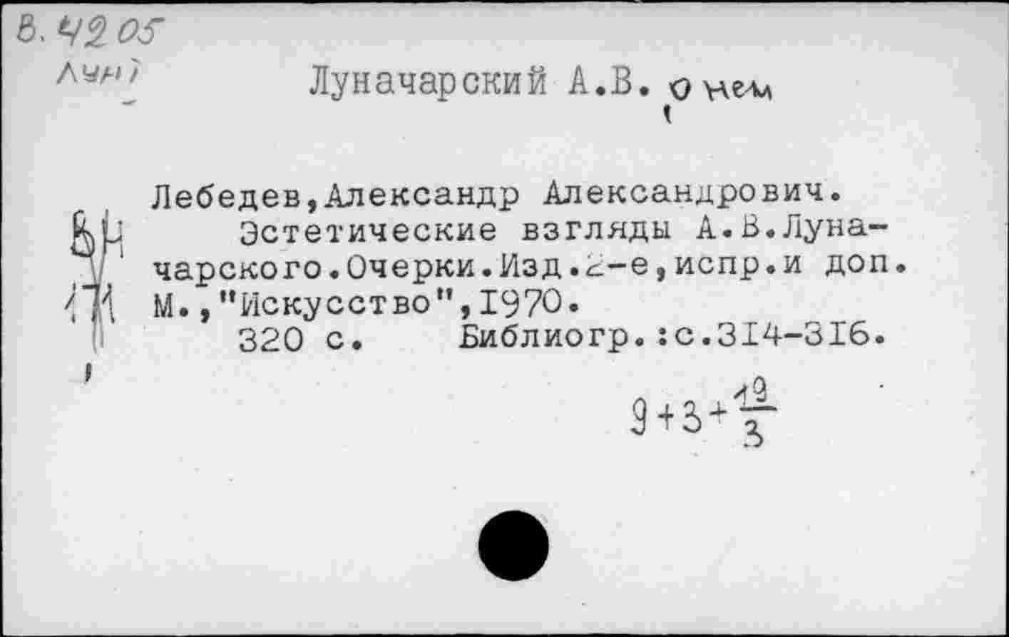 ﻿В. 05
Лчн/
Луначарский А.В. онелл
<
I
Лебедев,Александр Александрович.
\ Эстетические взгляды А.В.Луначарского. Очерки. Изд. с-е,испр. и доп М.,"Искусство",1970.
320 с. Библиогр.:с.314-316.
л 4